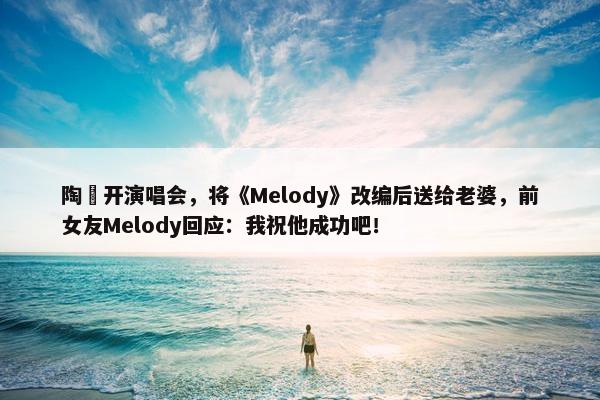 陶喆开演唱会，将《Melody》改编后送给老婆，前女友Melody回应：我祝他成功吧！